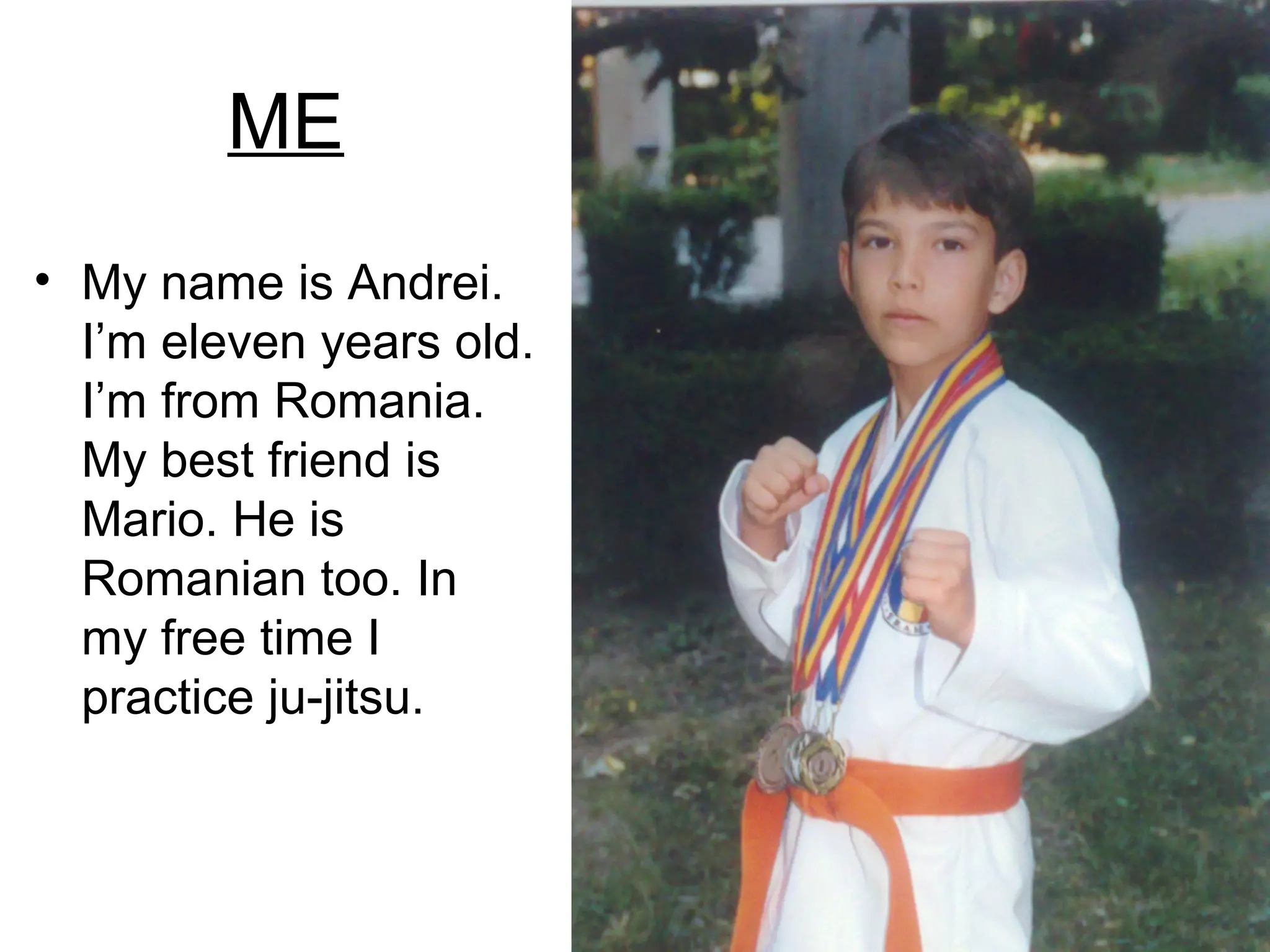 ME
• My name is Andrei.
I’m eleven years old.
I’m from Romania.
My best friend is
Mario. He is
Romanian too. In
my free time I
practice ju-jitsu.
