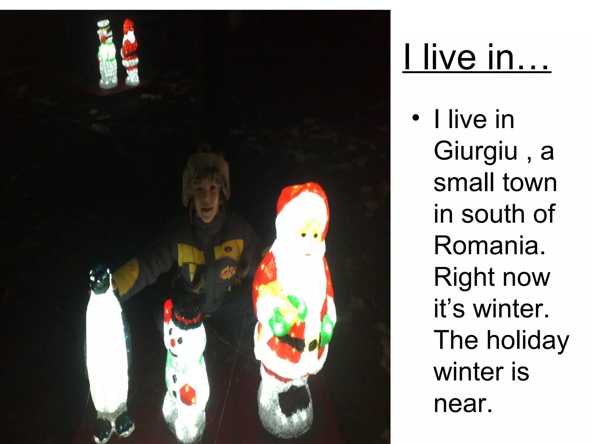 I live in…
• I live in
Giurgiu , a
small town
in south of
Romania.
Right now
it’s winter.
The holiday
winter is
near.