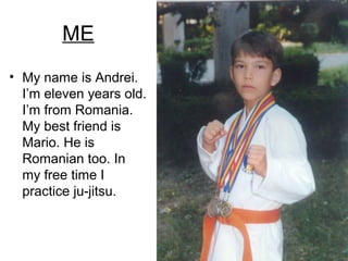 ME
• My name is Andrei.
I’m eleven years old.
I’m from Romania.
My best friend is
Mario. He is
Romanian too. In
my free time I
practice ju-jitsu.

 