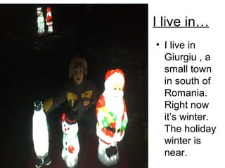 I live in…
• I live in
Giurgiu , a
small town
in south of
Romania.
Right now
it’s winter.
The holiday
winter is
near.

 