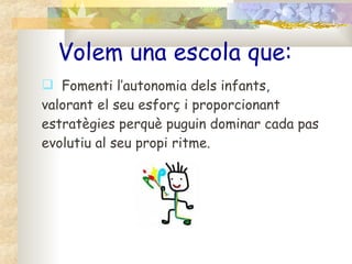 Volem una escola que: Fomenti l’autonomia dels infants, valorant el seu esforç i proporcionant estratègies perquè puguin dominar cada pas evolutiu al seu propi ritme. 