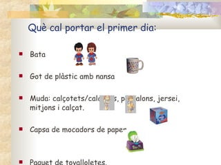 Què cal portar el primer dia: Bata  Got de plàstic amb nansa   Muda: calçotets/calcetes, pantalons, jersei, mitjons i calçat. Capsa de mocadors de paper  Paquet de tovalloletes. 