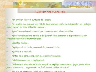 COMPTEM AMB VOSALTRES !           Per arribar  i sortir puntuals de l’escola.           Per ajudar-lo a adquirir els hàbits d’autonomia: vestir-se i desvertir-se , netejar  mans, mocar-se, anar al lavabo, menjar...           Aprofiteu qualsevol situació per conversar amb el vostre fill/a.           Aprofiteu situacions del dia a dia ( parar taula,comprar al supermercat), per treballar les nocions matemàtiques.           Escolteu música .           Expliqueu-li un conte, una rondalla, una anècdota...            Ajudeu-lo a reciclar.           Porteu-lo al parc, camp, platja… a córrer i a jugar.           Establiu una rutina  i expliqueu-li.           Dediqueu-li  cinc minuts al dia perquè us expliqui com se sent, jugar junts, riure junts, abraçar-lo…  segurament no farà tantes crides d’atenció.           Feu que es senti únic, però no el consentiu, eduqueu-lo. 