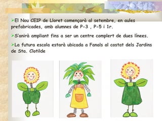 El Nou CEIP de Lloret començarà al setembre, en aules prefabricades, amb alumnes de P-3 , P-5 i 1r.  S’anirà ampliant fins a ser un centre complert de dues línees.  La futura escola estarà ubicada a Fanals al costat dels Jardins de Sta. Clotilde 