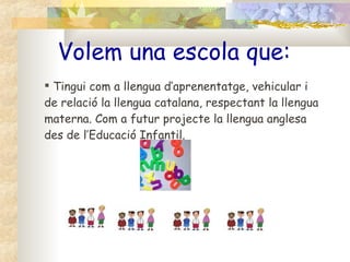 Volem una escola que: Tingui com a llengua d’aprenentatge, vehicular i de relació la llengua catalana, respectant la llengua materna. Com a futur projecte la llengua anglesa des de l’Educació Infantil. 
