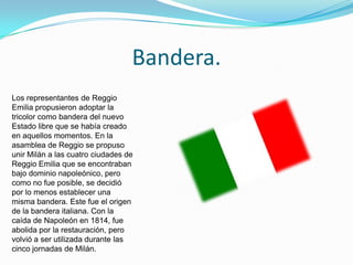Bandera.
Los representantes de Reggio
Emilia propusieron adoptar la
tricolor como bandera del nuevo
Estado libre que se había creado
en aquellos momentos. En la
asamblea de Reggio se propuso
unir Milán a las cuatro ciudades de
Reggio Emilia que se encontraban
bajo dominio napoleónico, pero
como no fue posible, se decidió
por lo menos establecer una
misma bandera. Este fue el origen
de la bandera italiana. Con la
caída de Napoleón en 1814, fue
abolida por la restauración, pero
volvió a ser utilizada durante las
cinco jornadas de Milán.
 