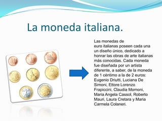 La moneda italiana.
Las monedas de
euro italianas poseen cada una
un diseño único, dedicado a
honrar las obras de arte italianas
más conocidas. Cada moneda
fue diseñada por un artista
diferente, a saber, de la moneda
de 1 céntimo a la de 2 euros:
Eugenio Driutti, Luciana De
Simoni, Ettore Lorenzo
Frapiccini, Claudia Momoni,
Maria Angela Cassol, Roberto
Mauri, Laura Cretara y Maria
Carmela Colaneri.
 