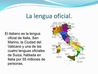 La lengua oficial.
El italiano es la lengua
oficial de Italia, San
Marino, la Ciudad del
Vaticano y una de las
cuatro lenguas oficiales
de Suiza, hablada en
Italia por 55 millones de
personas.
 