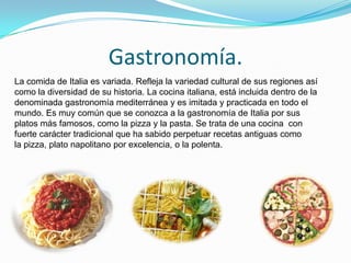 Gastronomía.
La comida de Italia es variada. Refleja la variedad cultural de sus regiones así
como la diversidad de su historia. La cocina italiana, está incluida dentro de la
denominada gastronomía mediterránea y es imitada y practicada en todo el
mundo. Es muy común que se conozca a la gastronomía de Italia por sus
platos más famosos, como la pizza y la pasta. Se trata de una cocina con
fuerte carácter tradicional que ha sabido perpetuar recetas antiguas como
la pizza, plato napolitano por excelencia, o la polenta.
 