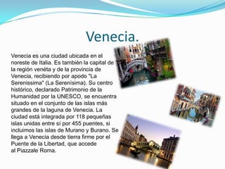 Venecia.
Venecia es una ciudad ubicada en el
noreste de Italia. Es también la capital de
la región venéta y de la provincia de
Venecia, recibiendo por apodo "La
Serenissima" (La Serenísima). Su centro
histórico, declarado Patrimonio de la
Humanidad por la UNESCO, se encuentra
situado en el conjunto de las islas más
grandes de la laguna de Venecia. La
ciudad está integrada por 118 pequeñas
islas unidas entre sí por 455 puentes, si
incluimos las islas de Murano y Burano. Se
llega a Venecia desde tierra firme por el
Puente de la Libertad, que accede
al Piazzale Roma.
 
