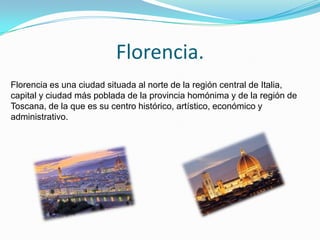 Florencia.
Florencia es una ciudad situada al norte de la región central de Italia,
capital y ciudad más poblada de la provincia homónima y de la región de
Toscana, de la que es su centro histórico, artístico, económico y
administrativo.
 