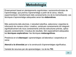 Ensenyament basat en plantejaments cognitivistes i sociocontructivistes de l’aprenentatge, que promou l’aprenentatge a partir de la cerca, relació, experimentació i transformació dels coneixements (no de la memorització). Les tècniques d’aprenentatge adequades seran les  elaboratives . Més autonomia dels alumnes. L’estudiant planifica, selecciona i organitza la informació de manera crítica i creativa, construeix coneixements tot integrant significativament els nous coneixements amb les estructures prèvies, aplica aquests coneixements i n’avalua els resultats. Són especialment adequades les  tècniques exploratives  i les tècniques  metacognitives . Presència en el  ciberespai  i aprenentatges col.laboratius i cooperatius en xarxa Atenció a la diversitat  per a la construcció d’aprenentatges significatius. Varietat de recursos per als aprenentatges i ús de les  TIC . Metodologia 
