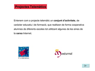 Projectes Telemàtics Entenem com a projecte telemàtic un  conjunt d’activitats , de caràcter educatiu i de formació, que realitzen de forma cooperativa alumnes de diferents escoles tot utilitzant algunes de les eines de la  xarxa  Internet. 