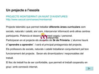 Un projecte a l’escola PROJECTE MONTSERRAT:UN MUNT D’AVENTURES http://www.seccat.com/xarsec/montserrat/ Projecte telemàtic que permet treballar  diferents àrees curriculars  com socials, naturals i català; així com, intercanviar informació amb altres centres participants. Potencia el desenvolupament cogniu i personal.  Participaran en el projecte els alumnes de  5è de Primària . L’alumne haurà d’” aprendre a aprendre ”. I serà el principal protagonista del projecte.  Els professors de socials, naturals i català treballaran conjuntament pel bon funcionament del projecte.  Seran els dinamitzadors i responsables del treball.  El lloc de treball ha de ser confortable, que permeti el treball cooperatiu en grup i amb connexió internet. 