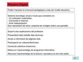 Pissarra Digital Pretén impulsar la innovació pedagògica a tots els nivells educatius. Sistema tecnològic situat a l’aula que consisteix en: Un ordinador multimèdia. Connectat a Internet. Amb videoprojector. Que reprodueix els sons i projecta les imatges sobre una pantalla. Suport a les explicacions del professor. Presentació dels treballs dels alumnes. Accés a informació de pàgines web. Participació en videoconferències. Correcció colectiva d’exercicis. Reforç en l’aprenentatge de programes informàtics. Afavoreix l’aprenentatge de la lectura i escriptura en els més petits. 