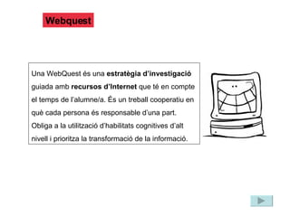Webquest Una WebQuest és una  estratègia d’investigació  guiada amb  recursos d’Internet  que té en compte el temps de l’alumne/a. És un treball cooperatiu en què cada persona és responsable d’una part. Obliga a la utilització d’habilitats cognitives d’alt nivell i prioritza la transformació de la informació. 