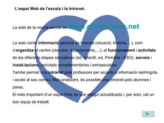La web de la nostra escola és  www.cordemaria.net La web conté  informació  general de l’escola (situació, història,…), com s’ organitza  el centre (claustre, departaments,…), el  funcionament  i  activitats  de les diferents etapes educatives (ed. Infantil, ed. Primària i ESO),  serveis  i  instal.lacions , activitats complementàries i extraescolars. També permet una  intranet  pels professors per accedir a informació restringida i accés al seu correu. Més endavant, és possible una intranet pels alumnes i pares. El més important d’un espai Web és que estigui actualitzada i, per això, cal un bon equip de treball. L’espai Web de l’escola i la Intranet. 