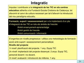 Integratic S’organitza en nivells progressius i utilitza una metodologia de formació-acció amb suport i assessorament personalitzat. Nivells del projecte 1r nivell : planificació del projecte. 1 any. Equip TIC 2n nivell : implantació del projecte dissenyat. 2 anys. Equip TIC, personal docent i no docent. 3r nivell : avaluació i introducció de millores. 1 any. Formació, suport i assessorament  per a la implantació d’un pla d’integració de les TIC en tots els àmbits de l’escola: Àmbit ensenyament-aprenentatge Àmbit gestió de l’escola Àmbit comunicació i informació  Impulsa i contribueix a la  integració de les TIC en els centres educatius  adherits a la Fundació Escola Cristiana de Catalunya, tot afavorint el canvi de cultura necessari per tal d’afavorir la introducció del nou paradigma educatiu.  