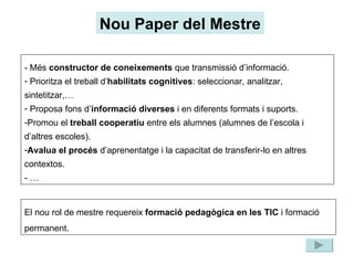 Nou Paper del Mestre - Més  constructor de coneixements  que transmissió d’informació. Prioritza el treball d’ habilitats   cognitives : seleccionar, analitzar, sintetitzar,… Proposa fons d’ informació diverses  i en diferents formats i suports. Promou el  treball cooperatiu  entre els alumnes (alumnes de l’escola i d’altres escoles). Avalua el procés  d’aprenentatge i la capacitat de transferir-lo en altres contextos. - … El nou rol de mestre requereix  formació pedagògica en les TIC  i formació permanent. 