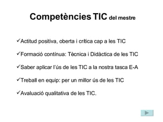 Actitud positiva, oberta i crítica cap a les TIC Formació contínua: Tècnica i Didàctica de les TIC Saber aplicar l’ús de les TIC a la nostra tasca E-A Treball en equip: per un millor ús de les TIC Avaluació qualitativa de les TIC. Competències   TIC  del mestre 