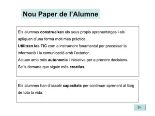 Nou Paper de l’Alumne Els alumnes  construeixe n els seus propis aprenentatges i els apliquen d’una forma molt més pràctica. Utilitzen les TIC  com a instrument fonamental per processar la informació i la comunicació amb l’exterior. Actuen amb més  autonomia  i iniciativa per a prendre decisions. Se’ls demana que siguin més  creatius . Els alumnes han d’assolir  capacitats  per continuar aprenent al llarg de tota la vida. 