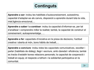 Continguts Aprendre a ser : inclou les habilitats d’autoconeixement, autoestima, capacitat d’adaptar-se als canvis, disposició a aprendre durant tota la vida, intel.ligència emocional,… Aprendre a saber i a conèixer : inclou la capacitat d’informar-se, per tal d’analitzar i comprendre millor la realitat; també, la capacitat de construir el coneixement, autoaprenentatge, … Aprendre a fer : capacitats d’iniciativa en la presa de decisons, l’actitud creativa i oberta al món, bons hàbits de treball,… Aprendre a conviure : inclou totes les capacitats comunicatives, escoltar i parlar (habilitats de diàleg), llegir i escriure, amb claredat i eficiència; també es tracta d’establir bones relacions personals; la capacitat de cooperació i treball en equip; el respecte a tothom i la solidaritat participativa en la comunitat. 