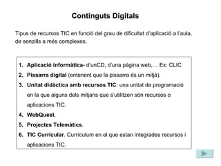 Tipus de recursos TIC en funció del grau de dificultat d’aplicació a l’aula, de senzills a més complexes. Aplicació informàtica-  d’unCD, d’una pàgina web,… Ex: CLIC Pissarra digital  (entenent que la pissarra és un mitjà). Unitat didàctica amb recursos TIC : una unitat de programació en la que alguns dels mitjans que s’utilitzen són recursos o aplicacions TIC. WebQuest . Projectes Telemàtics . TIC Curricular . Currículum en el que estan integrades recursos i aplicacions TIC. Continguts Digitals 