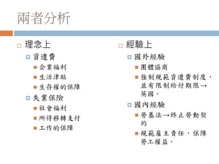 兩者分析
 理念上
 資遣費
 企業福利
 生活津貼
 生存權的保障
 失業保險
 社會福利
 所得移轉支付
 工作的保障
 經驗上
 國外經驗
 團體協商
 強制規範資遣費制度，
並有限制給付期限→
英國。
 國內經驗
 勞基法→終止勞動契
約
 規範雇主責任，保障
勞工權益。
 