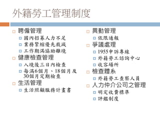 外籍勞工管理制度
 聘僱管理
 國內招募人力不足
 業務緊縮優先裁減
 工作期滿協助離境
 健康檢查管理
 入境後三日內檢查
 每滿6個月、18個月及
30個月定期檢查
 生活管理
 生活照顧服務計畫書
 異動管理
 依限通報
 爭議處理
 1955申訴專線
 外籍勞工諮詢中心
 收容場所
 檢查體系
 外籍勞工查察人員
 人力仲介公司之管理
 明定收費標準
 評鑑制度
 