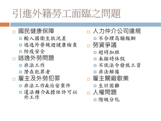 引進外籍勞工面臨之問題
 國民健康保障
 輸入國衛生狀況差
 逃逸外勞規避健康檢查
 防疫安全
 逃逸外勞問題
 非法工作
 潛在犯罪者
 雇主及外勞犯罪
 非法工作&治安案件
 違法轉介&擔任許可以
外工作
 人力仲介公司違規
 不合理高額報酬
 勞資爭議
 超時加班
 未按時休假
 不依法令發放工資
 非法解僱
 雇主關廠歇業
 生計困難
 人權問題
 階級分化
 