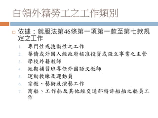 白領外籍勞工之工作類別
 依據：就服法第46條第一項第一款至第七款規
定之工作
1. 專門性或技術性之工作
2. 華僑或外國人經政府核准投資或設立事業之主管
3. 學校外籍教師
4. 短期補習班專任外國語文教師
5. 運動教練及運動員
6. 宗教、藝術及演藝工作
7. 商船、工作船及其他經交通部特許船舶之船員工
作
 