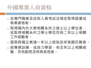 外國專業人員資格
 依專門職業及技術人員考試法規定取得證書或
執業資格者。
 取得國內外大學相關系所之碩士以上學位者，
或取得相關系所之學士學位而有二年以上相關
工作經驗者。
 服務跨國企業滿一年以上經指派來我國任職者。
 經專業訓練，或自力學習，有五年以上相關經
驗，而有創見及特殊表現者。
 