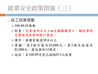 就業安全政策措施（三）
 缺工就業獎勵
 100.08.01推動
 對象：失業達30日以上or自願離職勞工，願從事特
定製程或特殊時程行業者。
 要件：連續受僱達30日以上
 獎勵：前2個月每月$3,000元，第3個月起每月
$5,000元，最長發給12個月。
 成效：至100.09月底已協助813人就業
 