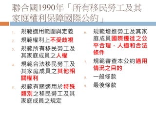 聯合國1990年「所有移民勞工及其
家庭權利保障國際公約」
1. 規範適用範圍與定義
2. 規範權利上不受歧視
3. 規範所有移民勞工及
其家庭成員之人權
4. 規範合法移民勞工及
其家庭成員之其他相
關權利
5. 規範有關適用於特殊
類別之移民勞工及其
家庭成員之規定
6. 規範增進勞工及其家
庭成員國際遷徙之公
平合理，人道和合法
條件
7. 規範審查本公約適用
情況之目的
8. 一般條款
9. 最後條款
 