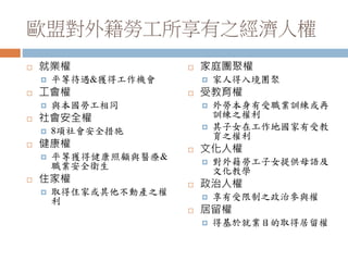 歐盟對外籍勞工所享有之經濟人權
 就業權
 平等待遇&獲得工作機會
 工會權
 與本國勞工相同
 社會安全權
 8項社會安全措施
 健康權
 平等獲得健康照顧與醫療&
職業安全衛生
 住家權
 取得住家或其他不動產之權
利
 家庭團聚權
 家人得入境團聚
 受教育權
 外勞本身有受職業訓練或再
訓練之權利
 其子女在工作地國家有受教
育之權利
 文化人權
 對外籍勞工子女提供母語及
文化教學
 政治人權
 享有受限制之政治參與權
 居留權
 得基於就業目的取得居留權
 
