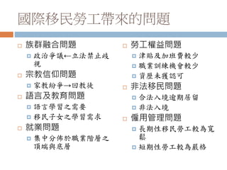 國際移民勞工帶來的問題
 族群融合問題
 政治爭議←立法禁止歧
視
 宗教信仰問題
 家教紛爭→回教徒
 語言及教育問題
 語言學習之需要
 移民子女之學習需求
 就業問題
 集中分佈於職業階層之
頂端與底層
 勞工權益問題
 津貼及加班費較少
 職業訓練機會較少
 資歷未獲認可
 非法移民問題
 合法入境逾期居留
 非法入境
 僱用管理問題
 長期性移民勞工較為寬
鬆
 短期性勞工較為嚴格
 