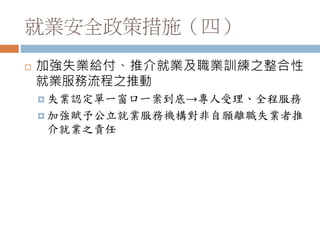 就業安全政策措施（四）
 加強失業給付、推介就業及職業訓練之整合性
就業服務流程之推動
 失業認定單一窗口一案到底→專人受理、全程服務
 加強賦予公立就業服務機構對非自願離職失業者推
介就業之責任
 