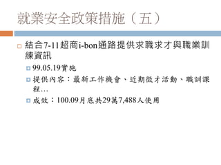 就業安全政策措施（五）
 結合7-11超商i-bon通路提供求職求才與職業訓
練資訊
 99.05.19實施
 提供內容：最新工作機會、近期徵才活動、職訓課
程…
 成效：100.09月底共29萬7,488人使用
 