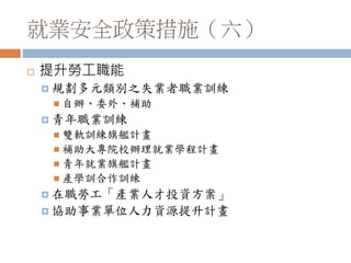 就業安全政策措施（六）
 提升勞工職能
 規劃多元類別之失業者職業訓練
 自辦、委外、補助
 青年職業訓練
 雙軌訓練旗艦計畫
 補助大專院校辦理就業學程計畫
 青年就業旗艦計畫
 產學訓合作訓練
 在職勞工「產業人才投資方案」
 協助事業單位人力資源提升計畫
 