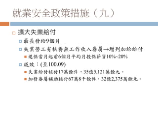 就業安全政策措施（九）
 擴大失業給付
 最長發給9個月
 失業勞工有扶養無工作收入眷屬→增列加給給付
 退保當月起前6個月平均月投保薪資10%~20%
 成效：(至100.09)
 失業給付核付17萬餘件，35億5,121萬餘元。
 加發眷屬補助核付67萬8千餘件，32億2,375萬餘元。
 