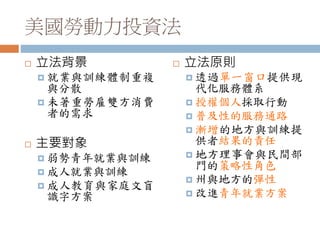 美國勞動力投資法
 立法背景
 就業與訓練體制重複
與分散
 未著重勞雇雙方消費
者的需求
 主要對象
 弱勢青年就業與訓練
 成人就業與訓練
 成人教育與家庭文盲
識字方案
 立法原則
 透過單一窗口提供現
代化服務體系
 授權個人採取行動
 普及性的服務通路
 漸增的地方與訓練提
供者結果的責任
 地方理事會與民間部
門的策略性角色
 州與地方的彈性
 改進青年就業方案
 