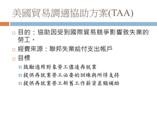美國貿易調適協助方案(TAA)
 目的：協助因受到國際貿易競爭影響致失業的
勞工。
 經費來源：聯邦失業給付支出帳戶
 目標
 鼓勵適用對象勞工儘速再就業
 提供再就業勞工必要的訓練與所得支持
 提供再就業勞工新舊工作薪資差額補助
 