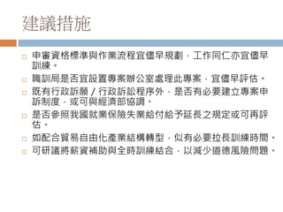 建議措施
 申審資格標準與作業流程宜儘早規劃，工作同仁亦宜儘早
訓練。
 職訓局是否宜設置專案辦公室處理此專案，宜儘早評估。
 既有行政訴願／行政訴訟程序外，是否有必要建立專案申
訴制度，或可與經濟部協調。
 是否參照我國就業保險失業給付給予延長之規定或可再評
估。
 如配合貿易自由化產業結構轉型，似有必要拉長訓練時間。
 可研議將薪資補助與全時訓練結合，以減少道德風險問題。
 
