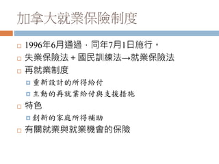 加拿大就業保險制度
 1996年6月通過，同年7月1日施行。
 失業保險法＋國民訓練法→就業保險法
 再就業制度
 重新設計的所得給付
 主動的再就業給付與支援措施
 特色
 創新的家庭所得補助
 有關就業與就業機會的保險
 