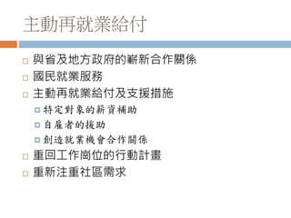 主動再就業給付
 與省及地方政府的嶄新合作關係
 國民就業服務
 主動再就業給付及支援措施
 特定對象的薪資補助
 自雇者的援助
 創造就業機會合作關係
 重回工作崗位的行動計畫
 重新注重社區需求
 