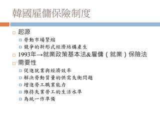 韓國雇傭保險制度
 起源
 勞動市場緊縮
 競爭的新形式經濟結構產生
 1993年→就業政策基本法&雇傭（就業）保險法
 需要性
 促進就業與經濟效率
 解決勞動質量的供需失衡問題
 增進勞工職業能力
 維持失業勞工的生活水準
 為統一作準備
 