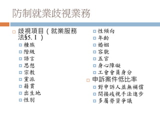 防制就業歧視業務
 歧視項目（就業服務
法§5.Ⅰ）
 種族
 階級
 語言
 思想
 宗教
 黨派
 籍貫
 出生地
 性別
 性傾向
 年齡
 婚姻
 容貌
 五官
 身心障礙
 工會會員身分
 申訴案件低比率
 對申訴人並無補償
 間接歧視手法進步
 多屬勞資爭議
 