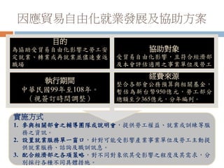 因應貿易自由化就業發展及協助方案
實施方式
1. 參與相關部會之輔導團隊或說明會，提供勞工權益、就業或訓練等服
務之資訊。
2. 設置就業服務單一窗口，針對可能受影響產業事業單位及勞工主動提
供就業服務、諮詢及職訓訊息。
3. 配合經濟部之各項策略，對不同對象依其受影響之程度及其需求，分
別採行各種不同具體措施。
目的
為協助受貿易自由化影響之勞工安
定就業、轉業或再就業並儘速重返
職場
執行期間
中華民國99年至108年。
（視簽訂時間調整）
協助對象
受貿易自由化影響，且符合經濟部
及本會評估適用之事業單位及勞工。
經費來源
整合各部會公務預算與相關基金，
暫估為新台幣950億元，勞工部分
總額至少365億元，分年編列。
 