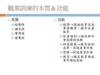 職業訓練的本質＆功能
 本質
 短期性
 補充性
 實用性
 密集性
 功能
 經濟→協助就業或失
業者轉業、提升生產
效率
 社會福利→減低對社
會救濟的依賴
 科技發展→提昇技術
水準、促進產業升級
 管理→促進勞資和諧
 教育→補足教育與就
業市場的差距
 