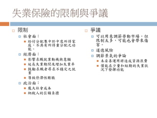 失業保險的限制與爭議
 限制
 社會面：
 給付分配集中於中度所得家
庭，不具有所得重分配之功
能。
 經濟面：
 影響求職就業動機與意願
 延長失業期間及增加失業率
 鼓勵求職者尋求不穩定之就
業
 導致停滯性膨脹
 政治面：
 龐大社會成本
 納稅人的巨額負擔
 爭議
 可以用來調節勞動市場，但
限制太多，可能也會帶來傷
害。
 道德風險
 調節景氣的爭論
 未妥善運用將造成資源浪費
 僅能在少量和短期的失業狀
況下發揮功能
 